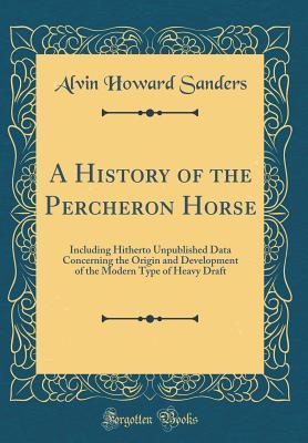 Read A History of the Percheron Horse: Including Hitherto Unpublished Data Concerning the Origin and Development of the Modern Type of Heavy Draft (Classic Reprint) - Alvin Howard Sanders | PDF