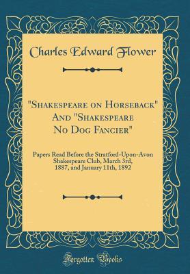 Read Online shakespeare on Horseback and shakespeare No Dog Fancier: Papers Read Before the Stratford-Upon-Avon Shakespeare Club, March 3rd, 1887, and January 11th, 1892 (Classic Reprint) - Charles Edward Flower | PDF