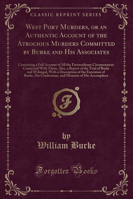 Download West Port Murders, or an Authentic Account of the Atrocious Murders Committed by Burke and His Associates: Containing a Full Account of All the Extraordinary Circumstances Connected with Them, Also, a Report of the Trial of Burke and m'Dougal, with a Desc - William Burke | ePub