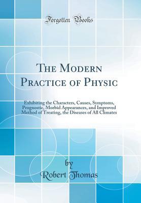 Download The Modern Practice of Physic: Exhibiting the Characters, Causes, Symptoms, Prognostic, Morbid Appearances, and Improved Method of Treating, the Diseases of All Climates (Classic Reprint) - Robert Thomas file in PDF