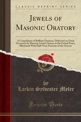 Full Download Jewels of Masonic Oratory: A Compilation of Brilliant Orations, Delivered on Great Occasions by Masonic Grand Orators in the United States, Illustrated with Half-Tone Portraits of the Orators (Classic Reprint) - Larkin Sylvester Myler | PDF
