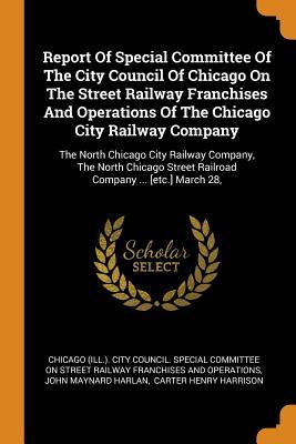 Read Online Report of Special Committee of the City Council of Chicago on the Street Railway Franchises and Operations of the Chicago City Railway Company: The North Chicago City Railway Company, the North Chicago Street Railroad Company  [etc.] March 28 - Chicago (Ill ) City Council Special Co | PDF