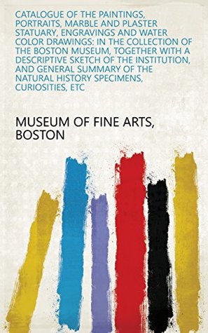 Download Catalogue of the paintings, portraits, marble and plaster statuary, engravings and water color drawings: in the collection of the Boston Museum, together  natural history specimens, curiosities, etc - Boston Museum of Fine Arts | PDF