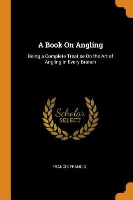 Full Download A Book on Angling: Being a Complete Treatise on the Art of Angling in Every Branch - Francis Francis file in ePub
