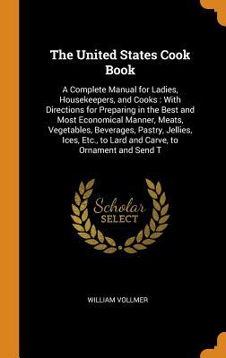 Read The United States Cook Book: A Complete Manual for Ladies, Housekeepers, and Cooks: With Directions for Preparing in the Best and Most Economical Manner, Meats, Vegetables, Beverages, Pastry, Jellies, Ices, Etc., to Lard and Carve, to Ornament and Send T - William Vollmer file in ePub