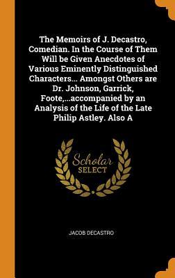 Read Online The Memoirs of J. Decastro, Comedian. in the Course of Them Will Be Given Anecdotes of Various Eminently Distinguished Characters Amongst Others Are Dr. Johnson, Garrick, Foote, Accompanied by an Analysis of the Life of the Late Philip Astley. Al - Jacob DeCastro | PDF