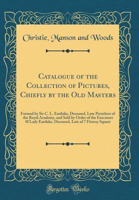 Read Online Catalogue of the Collection of Pictures, Chiefly by the Old Masters: Formed by Sir C. L. Eastlake, Deceased, Late President of the Royal Academy, and Sold by Order of the Executors 0f Lady Eastlake, Deceased, Late of 7 Fitzroy Square (Classic Reprint) - Christie, Manson & Woods | PDF