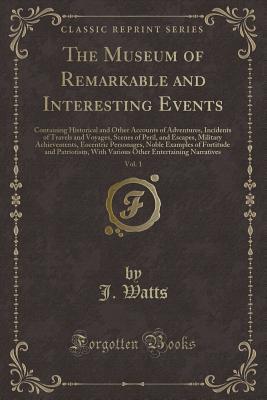 Full Download The Museum of Remarkable and Interesting Events, Vol. 1: Containing Historical and Other Accounts of Adventures, Incidents of Travels and Voyages, Scenes of Peril, and Escapes, Military Achievements, Eocentric Personages, Noble Examples of Fortitude and P - J Watts | PDF
