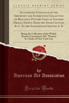 Read Online Illustrated Catalogue of the Important and Interesting Collection of Beautiful Pottery Vases of Eastern Origin, Dating from the Sixth Century B. C. to the Eighteenth Century A. D: Being the Collection of the Widely Known Connoisseur Mr. Thomas B. Clarke O - American Art Association file in ePub