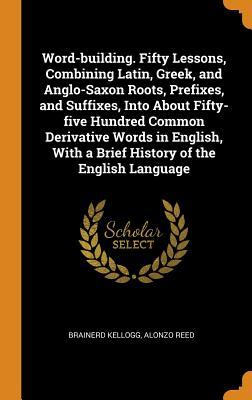 Read Online Word-Building. Fifty Lessons, Combining Latin, Greek, and Anglo-Saxon Roots, Prefixes, and Suffixes, Into about Fifty-Five Hundred Common Derivative Words in English, with a Brief History of the English Language - Brainerd Kellogg | PDF