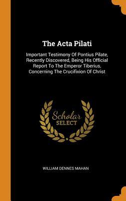 Read Online The ACTA Pilati: Important Testimony of Pontius Pilate, Recently Discovered, Being His Official Report to the Emperor Tiberius, Concerning the Crucifixion of Christ - William Dennes Mahan file in ePub