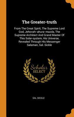 Read Online The Greater-Truth: From the Great Spirit, the Supreme Lord God, Jehovah--Ahura--Mazda, the Supreme Architect and Grand Master of This Solar-System, His Universe, Revealed Through His Messenger Salaman, Sal. Sickle - Sal Sickle | ePub
