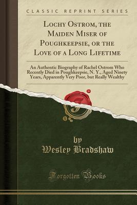 Read Lochy Ostrom, the Maiden Miser of Poughkeepsie, or the Love of a Long Lifetime: An Authentic Biography of Rachel Ostrom Who Recently Died in Poughkeepsie, N. Y., Aged Ninety Years, Apparently Very Poor, But Really Wealthy (Classic Reprint) - Wesley Bradshaw | ePub