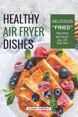 Read Online Healthy Air Fryer Dishes: Delicious Fried Recipes Without All of the Fat! - Daniel Humphreys | ePub