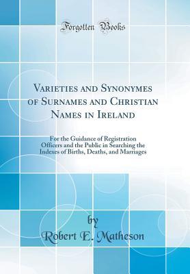 Full Download Varieties and Synonymes of Surnames and Christian Names in Ireland: For the Guidance of Registration Officers and the Public in Searching the Indexes of Births, Deaths, and Marriages (Classic Reprint) - Robert E. Matheson | PDF