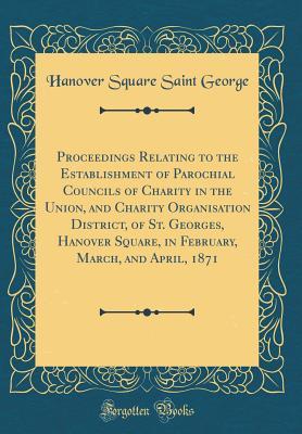 Read Online Proceedings Relating to the Establishment of Parochial Councils of Charity in the Union, and Charity Organisation District, of St. Georges, Hanover Square, in February, March, and April, 1871 (Classic Reprint) - Hanover Square Saint George | ePub