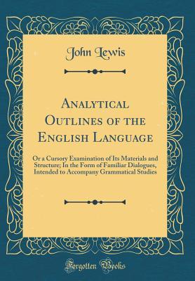 Read Online Analytical Outlines of the English Language: Or a Cursory Examination of Its Materials and Structure; In the Form of Familiar Dialogues, Intended to Accompany Grammatical Studies (Classic Reprint) - John Lewis | ePub