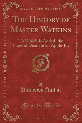 Read Online The History of Master Watkins: To Which Is Added, the Tragical Death of an Apple-Pie (Classic Reprint) - Unknown | ePub