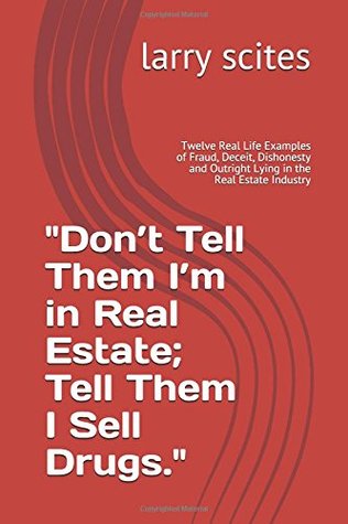 Read Online Don’t Tell Them I’m in Real Estate; Tell Them I Sell Drugs.: Twelve Real Life Examples of Fraud, Deceit, Dishonesty and Outright Lying in the Real Estate Industry (real estate tell all) - larry scites | PDF
