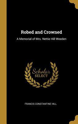 Full Download Robed and Crowned: A Memorial of Mrs. Nettie Hill Weeden - Francis C Hill | ePub