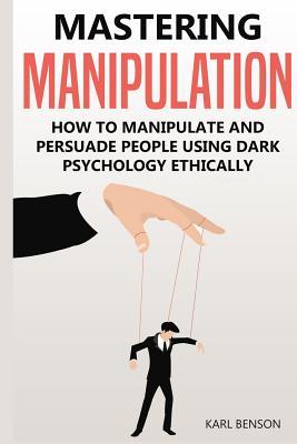 Read Online Mastering Manipulation: How to Manipulate and Persuade People Using Dark Psychology Ethically - Karl Benson | PDF