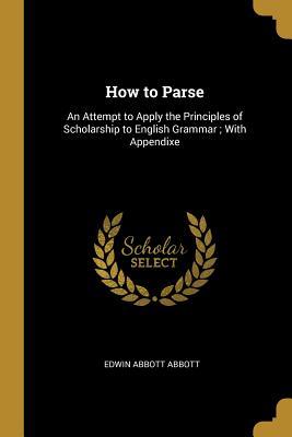 Full Download How to Parse: An Attempt to Apply the Principles of Scholarship to English Grammar; With Appendixe - Edwin A. Abbott | ePub