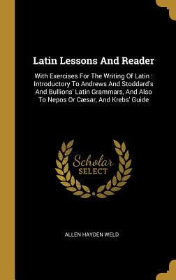 Full Download Latin Lessons and Reader: With Exercises for the Writing of Latin: Introductory to Andrews and Stoddard's and Bullions' Latin Grammars, and Also to Nepos or C�sar, and Krebs' Guide - Allen Hayden Weld | PDF